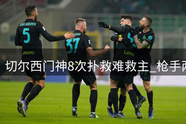 切尔西门神8次扑救难救主 枪手两度破门终结蓝军连胜